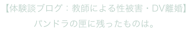 【体験談ブログ：教師による性被害・DV離婚】　パンドラの匣に残ったものは。